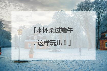 来怀柔过端午：这样玩儿！